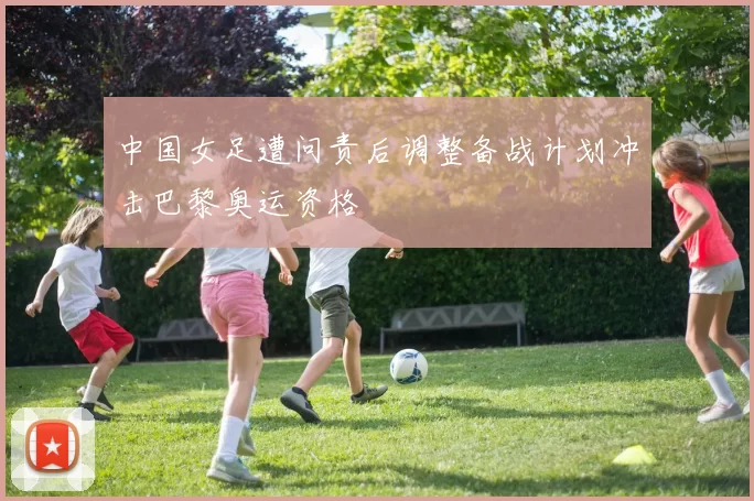 中国女足遭问责后调整备战计划冲击巴黎奥运资格