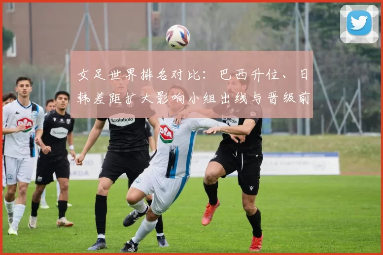 女足世界排名对比：巴西升位、日韩差距扩大影响小组出线与晋级前景