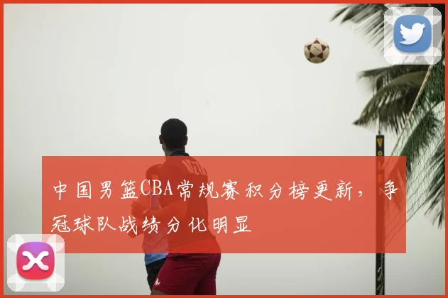 中国男篮CBA常规赛积分榜更新，争冠球队战绩分化明显