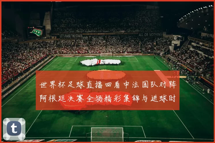 世界杯足球直播回看中法国队对阵阿根廷决赛全场精彩集锦与进球时刻
