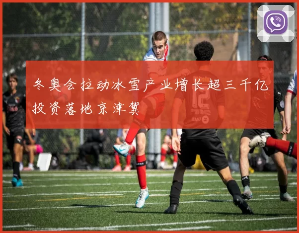 冬奥会拉动冰雪产业增长超三千亿投资落地京津冀