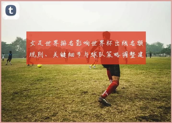 女足世界排名影响世界杯出线名额规则、关键细节与球队策略调整建议