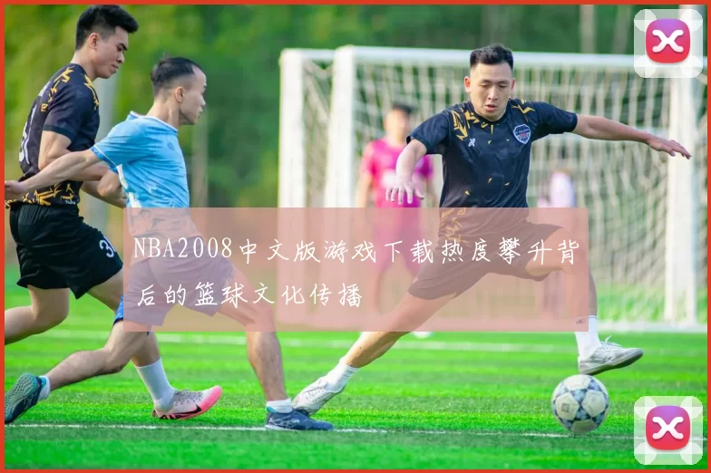 NBA2008中文版游戏下载热度攀升背后的篮球文化传播