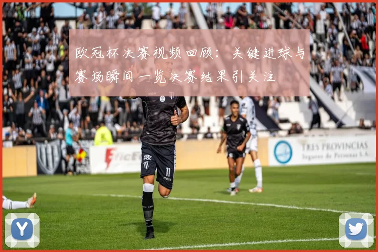 欧冠杯决赛视频回顾：关键进球与赛场瞬间一览决赛结果引关注