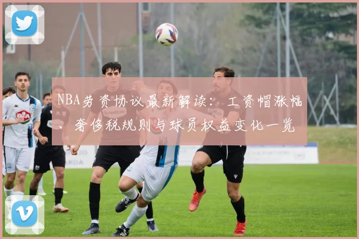 NBA劳资协议最新解读:工资帽涨幅、奢侈税规则与球员权益变化一览