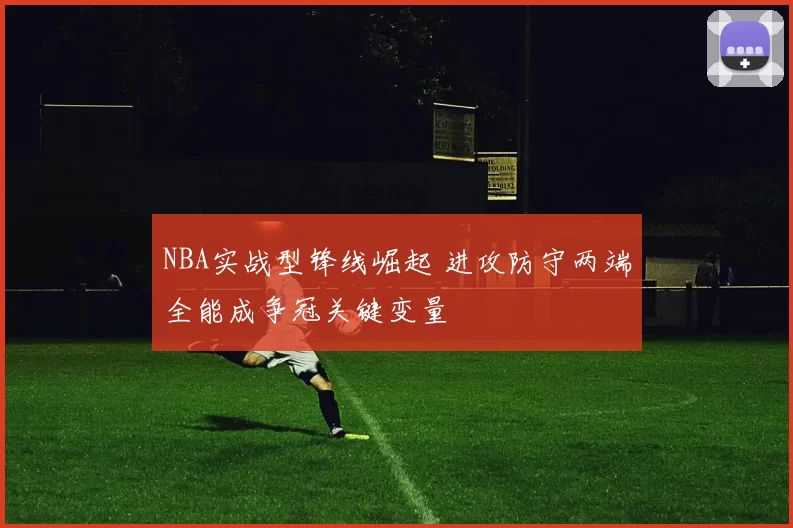 NBA实战型锋线崛起 进攻防守两端全能成争冠关键变量
