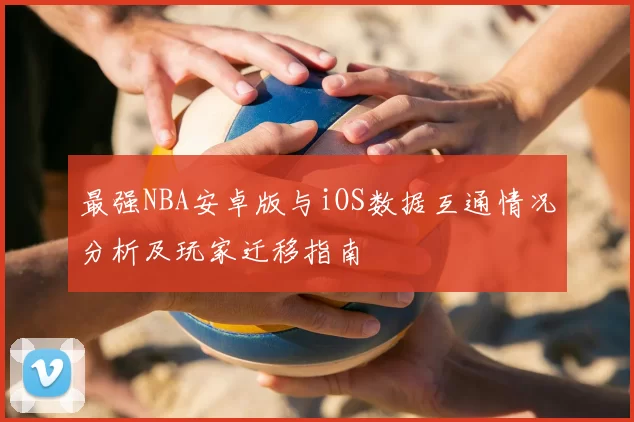最强NBA安卓版与iOS数据互通情况分析及玩家迁移指南