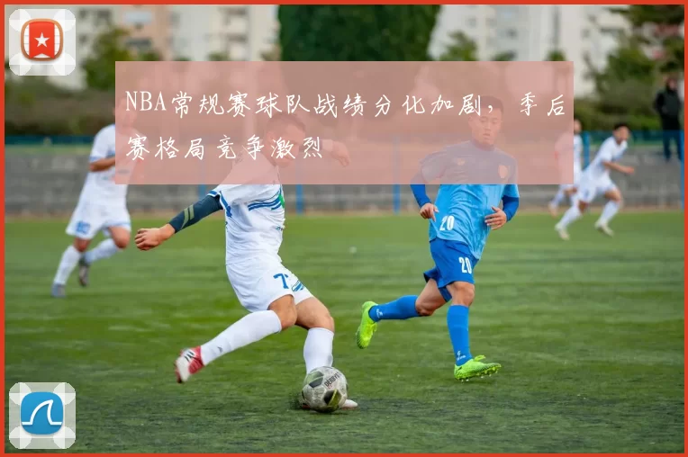 NBA常规赛球队战绩分化加剧，季后赛格局竞争激烈