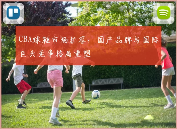 CBA球鞋市场扩容，国产品牌与国际巨头竞争格局重塑