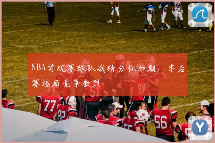 NBA常规赛球队战绩分化加剧，季后赛格局竞争激烈