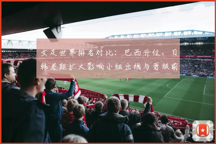 女足世界排名对比：巴西升位、日韩差距扩大影响小组出线与晋级前景