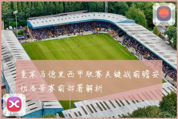 皇家马德里西甲联赛关键战前瞻安切洛蒂赛前部署解析