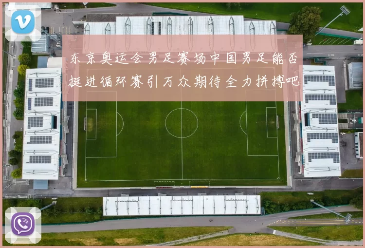 东京奥运会男足赛场中国男足能否挺进循环赛引万众期待全力拼搏吧