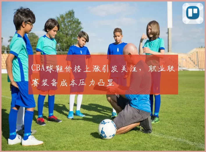 CBA球鞋价格上涨引发关注,职业联赛装备成本压力凸显