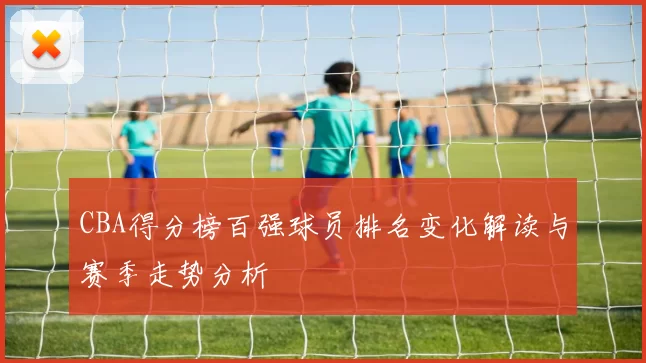 CBA得分榜百强球员排名变化解读与赛季走势分析