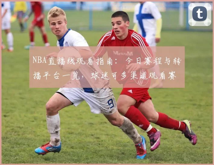 NBA直播线观看指南:今日赛程与转播平台一览,球迷可多渠道观看赛事直播