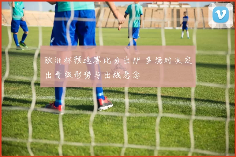欧洲杯预选赛比分出炉 多场对决定出晋级形势与出线悬念