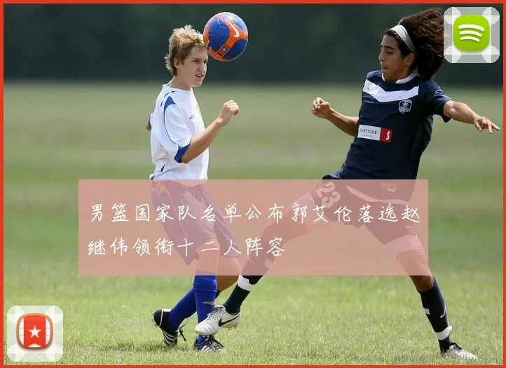 男篮国家队名单公布郭艾伦落选赵继伟领衔十二人阵容