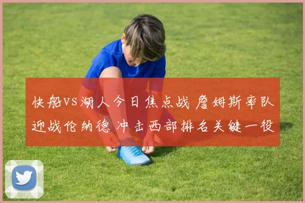 快船vs湖人今日焦点战 詹姆斯率队迎战伦纳德 冲击西部排名关键一役
