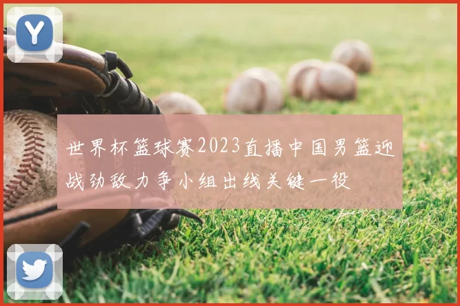 世界杯篮球赛2023直播中国男篮迎战劲敌力争小组出线关键一役