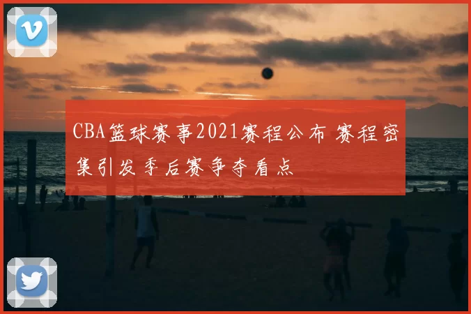 CBA篮球赛事2021赛程公布 赛程密集引发季后赛争夺看点