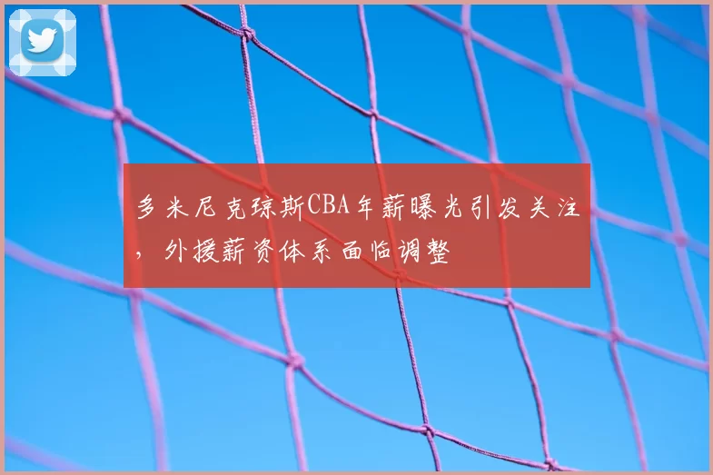 多米尼克琼斯CBA年薪曝光引发关注，外援薪资体系面临调整