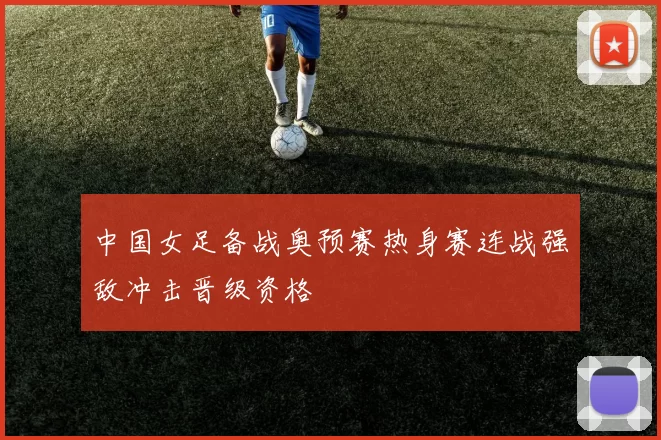 中国女足备战奥预赛热身赛连战强敌冲击晋级资格