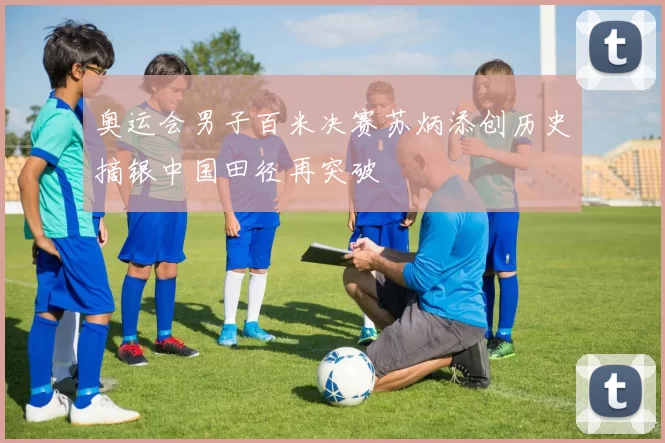 奥运会男子百米决赛苏炳添创历史摘银中国田径再突破