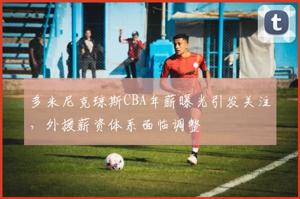 多米尼克琼斯CBA年薪曝光引发关注，外援薪资体系面临调整