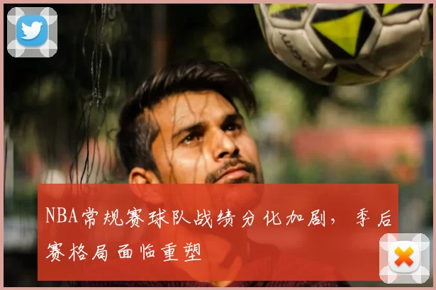 NBA常规赛球队战绩分化加剧,季后赛格局面临重塑