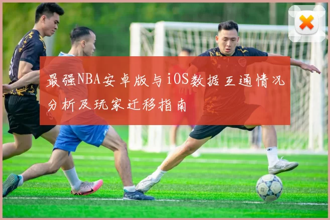 最强NBA安卓版与iOS数据互通情况分析及玩家迁移指南