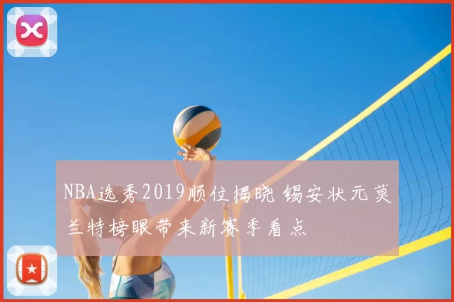 NBA选秀2019顺位揭晓 锡安状元莫兰特榜眼带来新赛季看点