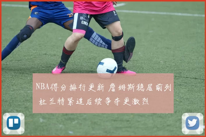 NBA得分排行更新 詹姆斯稳居前列 杜兰特紧追后续争夺更激烈