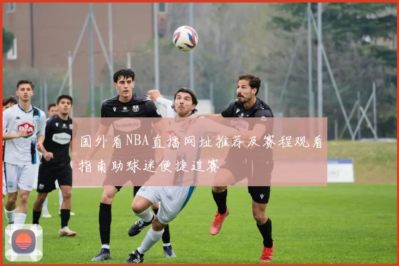 国外看NBA直播网址推荐及赛程观看指南助球迷便捷追赛