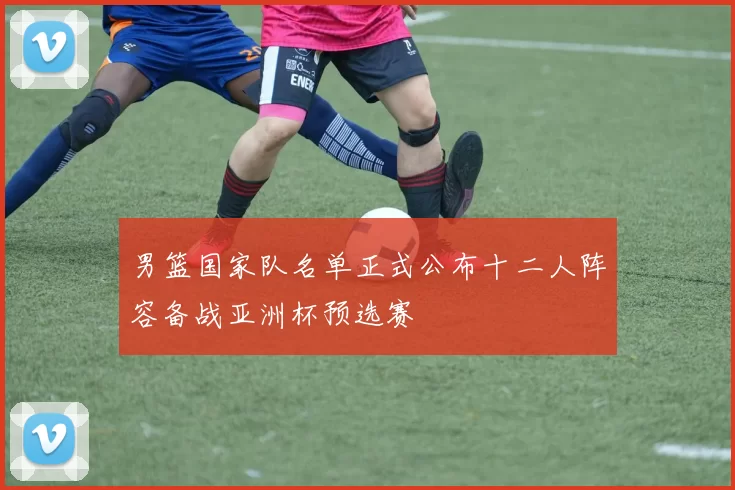 男篮国家队名单正式公布十二人阵容备战亚洲杯预选赛