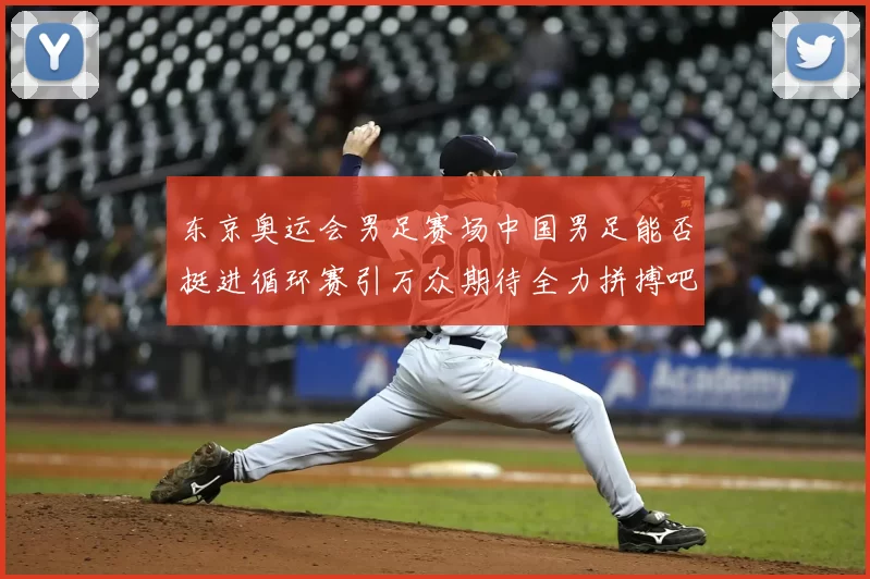 东京奥运会男足赛场中国男足能否挺进循环赛引万众期待全力拼搏吧