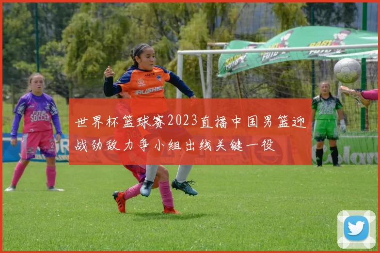世界杯篮球赛2023直播中国男篮迎战劲敌力争小组出线关键一役