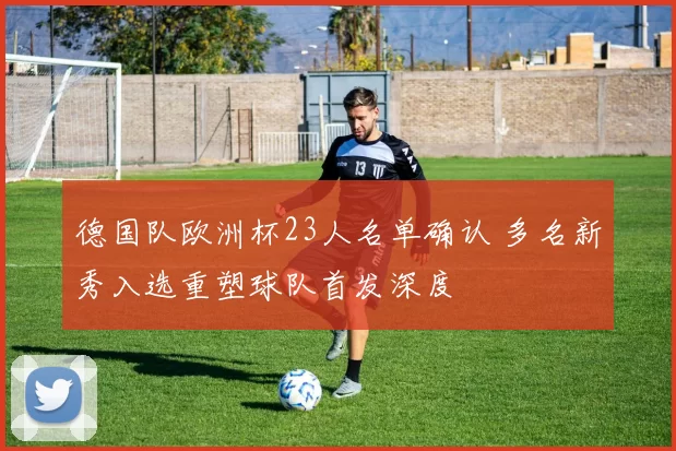 德国队欧洲杯23人名单确认 多名新秀入选重塑球队首发深度