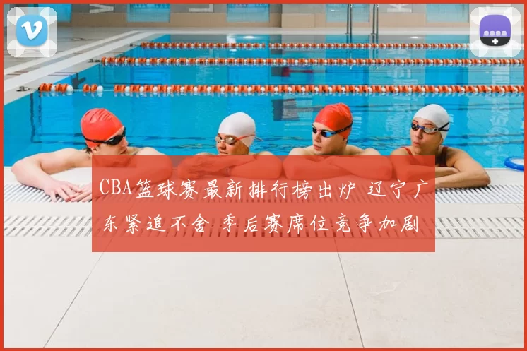 CBA篮球赛最新排行榜出炉 辽宁广东紧追不舍 季后赛席位竞争加剧