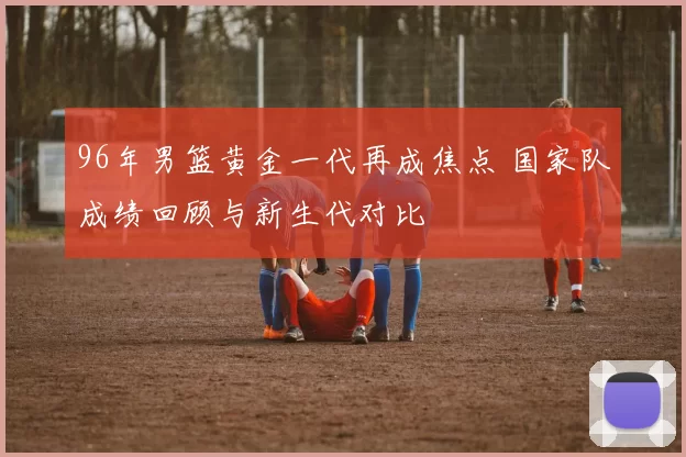 96年男篮黄金一代再成焦点 国家队成绩回顾与新生代对比