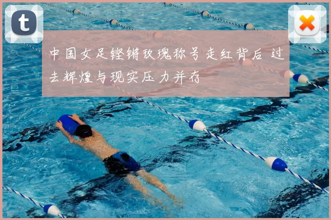 中国女足铿锵玫瑰称号走红背后 过去辉煌与现实压力并存