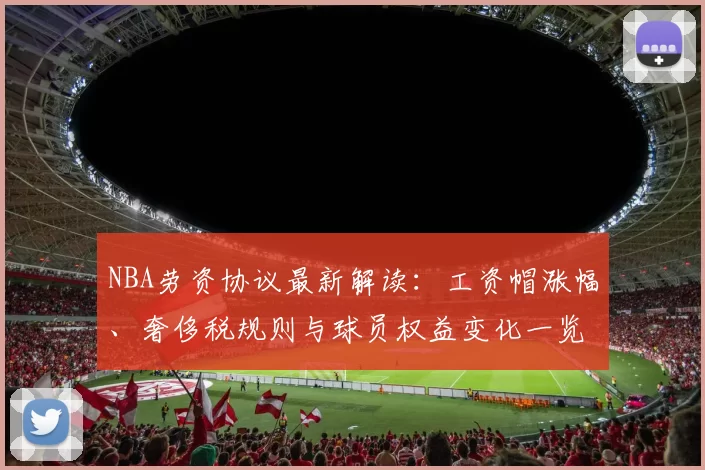 NBA劳资协议最新解读:工资帽涨幅、奢侈税规则与球员权益变化一览