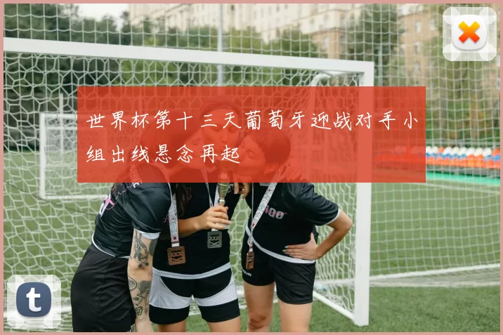 世界杯第十三天葡萄牙迎战对手小组出线悬念再起