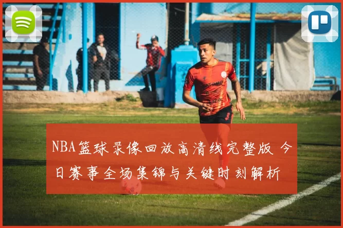 NBA篮球录像回放高清线完整版 今日赛事全场集锦与关键时刻解析