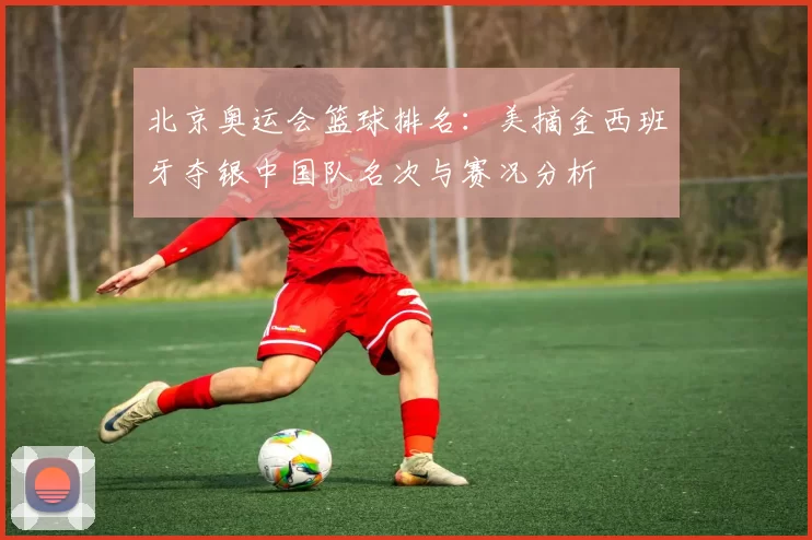 北京奥运会篮球排名：美摘金西班牙夺银中国队名次与赛况分析