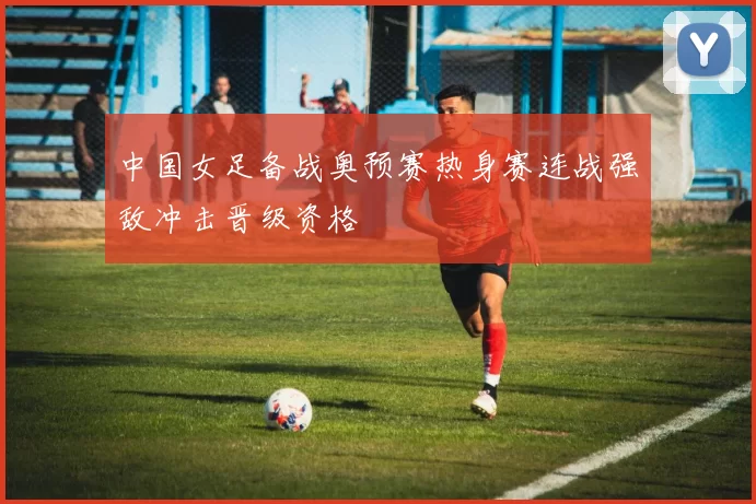 中国女足备战奥预赛热身赛连战强敌冲击晋级资格