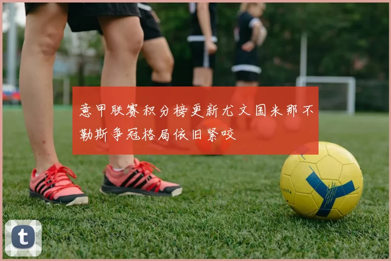 意甲联赛积分榜更新尤文国米那不勒斯争冠格局依旧紧咬