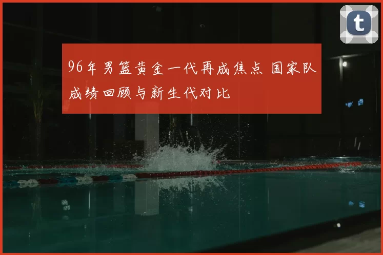 96年男篮黄金一代再成焦点 国家队成绩回顾与新生代对比