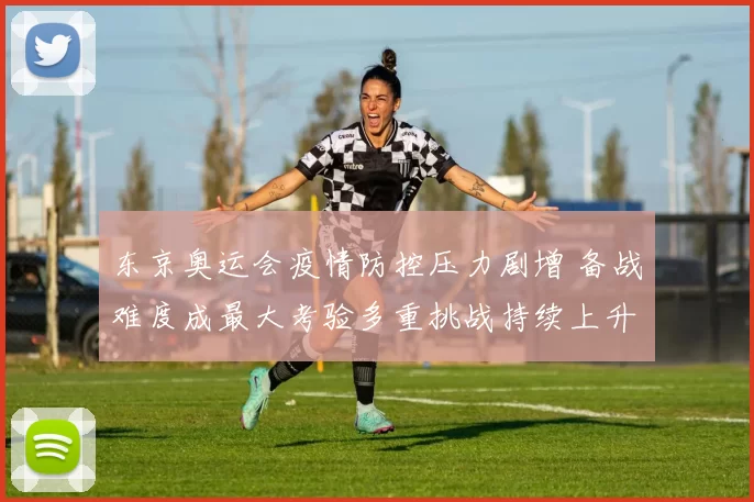 东京奥运会疫情防控压力剧增 备战难度成最大考验多重挑战持续上升