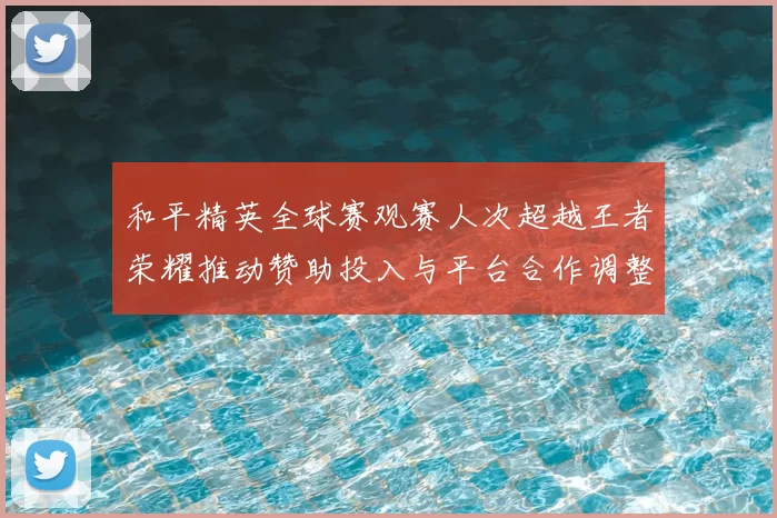 和平精英全球赛观赛人次超越王者荣耀推动赞助投入与平台合作调整